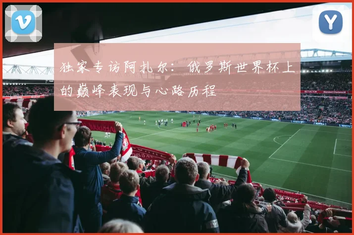 独家专访阿扎尔：俄罗斯世界杯上的巅峰表现与心路历程