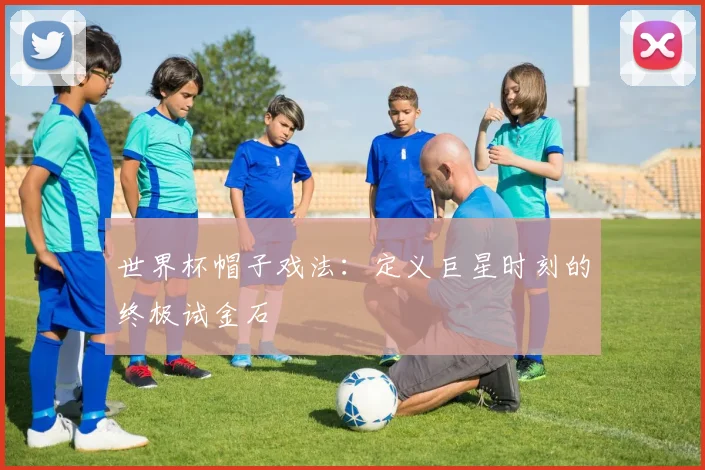 世界杯帽子戏法：定义巨星时刻的终极试金石