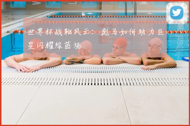世界杯战靴风云:彪马如何助力巨星闪耀绿茵场