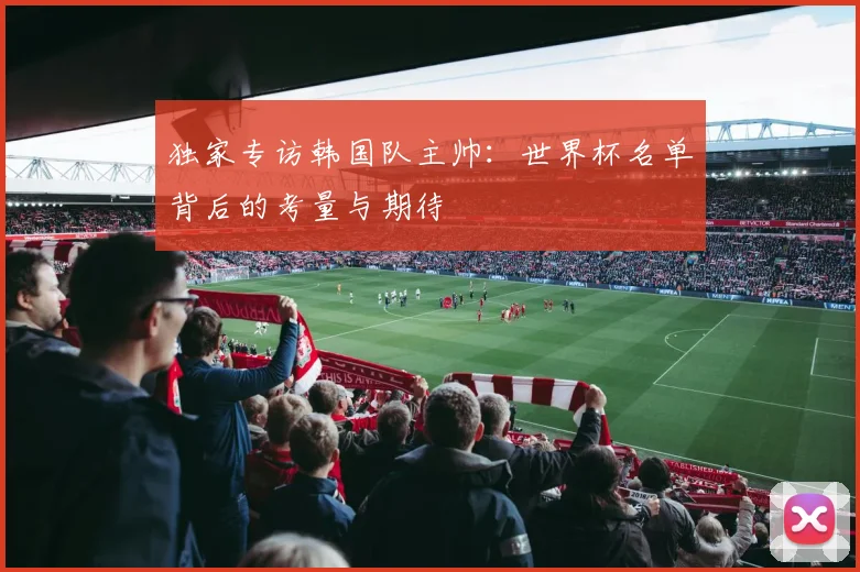独家专访韩国队主帅：世界杯名单背后的考量与期待
