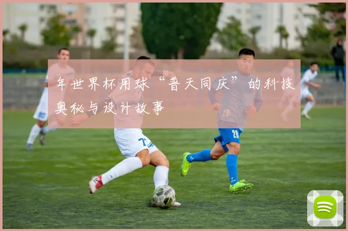 年世界杯用球“普天同庆”的科技奥秘与设计故事
