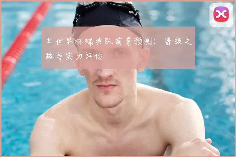 年世界杯瑞典队前景预测：晋级之路与实力评估