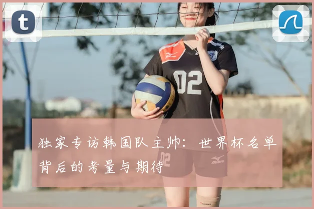独家专访韩国队主帅：世界杯名单背后的考量与期待