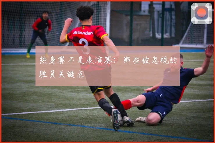 热身赛不是表演赛：那些被忽视的胜负关键点