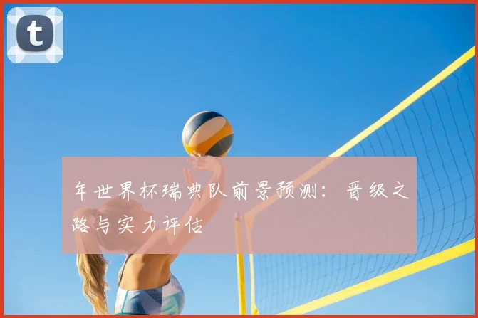 年世界杯瑞典队前景预测：晋级之路与实力评估