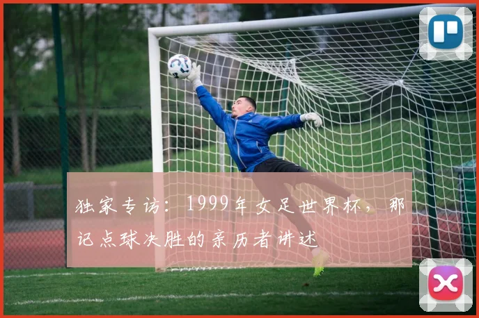 独家专访：1999年女足世界杯，那记点球决胜的亲历者讲述