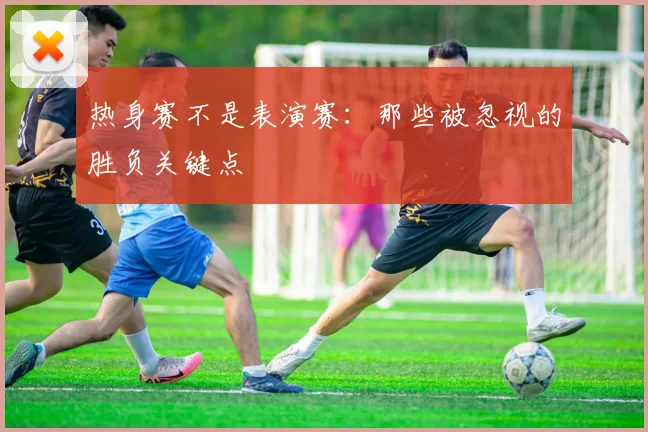 热身赛不是表演赛：那些被忽视的胜负关键点