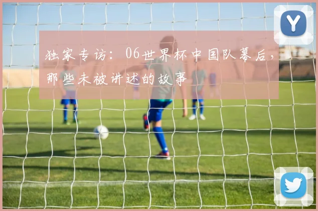 独家专访：06世界杯中国队幕后，那些未被讲述的故事