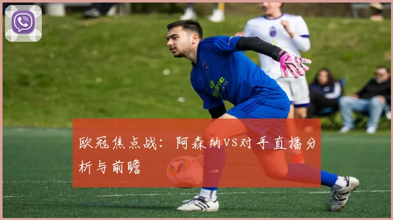 欧冠焦点战：阿森纳vs对手直播分析与前瞻