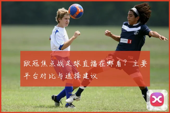 欧冠焦点战足球直播在哪看？主要平台对比与选择建议