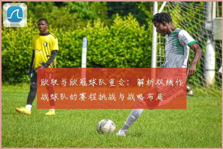 欧联与欧冠球队重合：解析双线作战球队的赛程挑战与战略布局