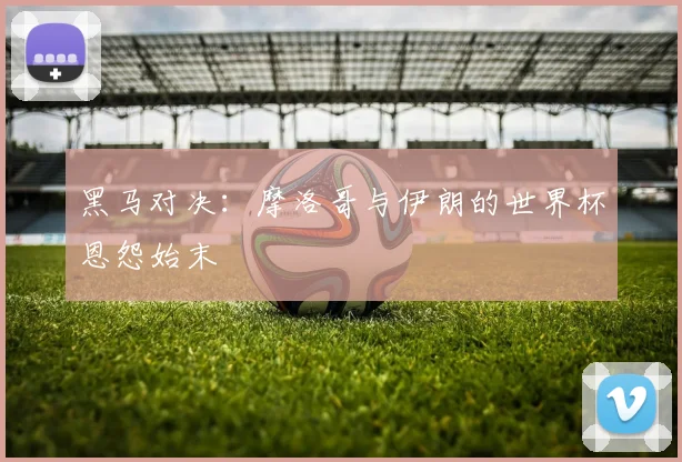 黑马对决：摩洛哥与伊朗的世界杯恩怨始末
