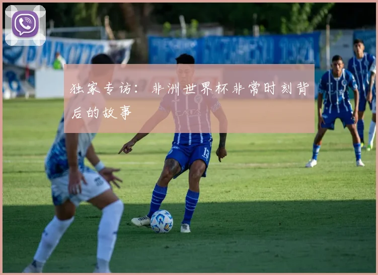 独家专访：非洲世界杯非常时刻背后的故事